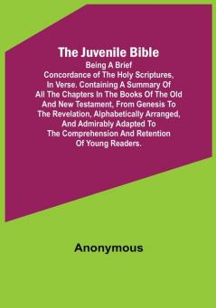 The Juvenile Bible: Being a brief concordance of the Holy Scriptures in verse. Containing a summary of all the chapters in the books of the Old and New Testament from Genesis to the Revelation alphabetically arranged and admirably adapted to the comprehension and retention of young readers.