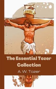 The Essential Tozer Collection: The Pursuit of God; The Purpose of Man; and The Crucified Life