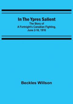 In the Ypres Salient: The Story of a Fortnight's Canadian Fighting June 2-16 1916