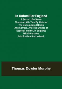 In Unfamiliar England; A Record of a Seven Thousand Mile Tour by Motor of the Unfrequented Nooks and Corners and the Shrines of Especial Interest in England; With Incursions into Scotland and Ireland.