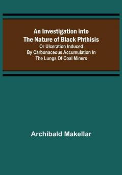 An Investigation into the Nature of Black Phthisis; Or Ulceration Induced by Carbonaceous Accumulation in the Lungs of Coal Miners