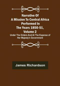 Narrative of a Mission to Central Africa Performed in the Years 1850-51 Volume 2 : Under the Orders and at the Expense of Her Majesty's Government