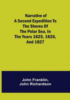 Narrative of a Second Expedition to the Shores of the Polar Sea in the Years 1825 1826 and 1827