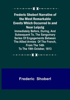 Frederic Shoberl Narrative of the Most Remarkable Events Which Occurred In and Near Leipzig: Immediately Before During And Subsequent To The Sanguinary Series Of Engagements Between The Allied Armies Of The French From The 14th To The 19th October 1813