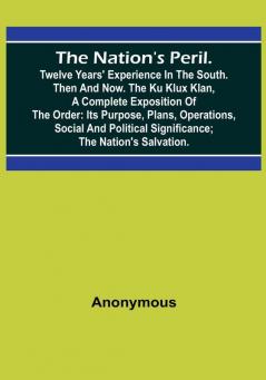 The Nation's Peril. :  Twelve Years' Experience in the South. Then and Now. The Ku Klux Klan a Complete Exposition of the Order: Its Purpose Plans Operations Social and Political Significance:  The Nation's Salvation.