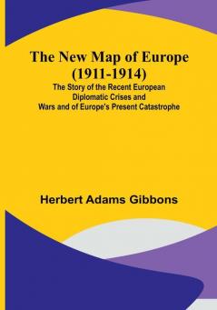 The New Map of Europe (1911-1914) :  The Story of the Recent European Diplomatic Crises and Wars and of Europe's Present Catastrophe