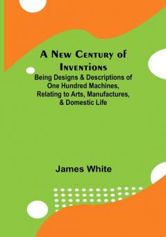 A New Century of Inventions :  Being Designs & Descriptions of One Hundred Machines Relating to Arts Manufactures & Domestic Life