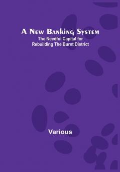 A New Banking System : The Needful Capital for Rebuilding the Burnt District