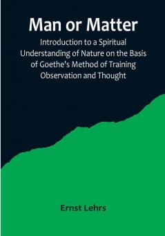 Man or Matter: Introduction to a Spiritual Understanding of Nature on the Basis of Goethe's Method of Training Observation and Thought