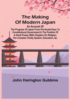 The Making of Modern Japan:  An Account of the Progress of Japan from Pre-feudal Days to Constitutional Government & the Position of a Great Power With Chapters on Religion the Complex Family System Education &c.