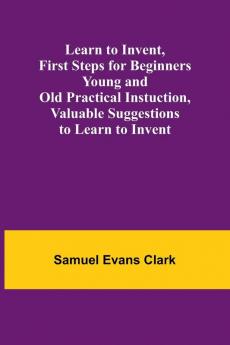 Learn to Invent First Steps for Beginners Young and Old Practical Instuction Valuable Suggestions to Learn to Invent