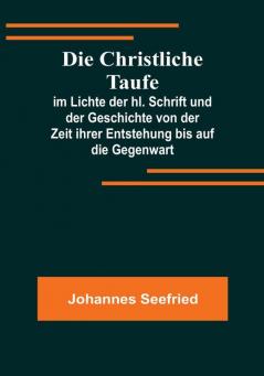 Die Christliche Taufe:  im Lichte der hl. Schrift und der Geschichte von der Zeit ihrer Entstehung bis auf die Gegenwart