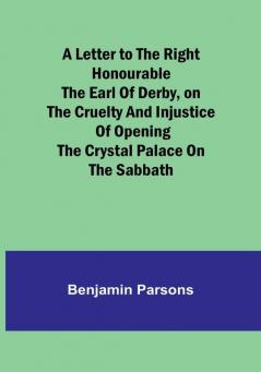 A Letter to the Right Honourable the Earl of Derbyon the cruelty and injustice of opening the Crystal Palace on the Sabbath