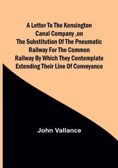 A Letter to the Kensington Canal Company on the Substitution of the Pneumatic Railway for the common Railway by which they contemplate extending their line of conveyance