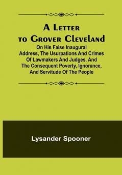 A Letter to Grover Cleveland:  On His False Inaugural Address The Usurpations and Crimes of Lawmakers and Judges and the Consequent Poverty Ignorance and Servitude of The People