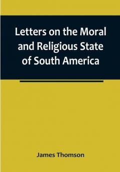 Letters on the Moral and Religious State of South America:  written during a residence of nearly seven years in Buenos Aires Chile Peru and Colombia