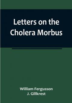 Letters on the Cholera Morbus:  Containing ample evidence that this disease under whatever name known cannot be transmitted from the persons of those labouring under it to other individuals by contact—through the medium of inanimate substances—or through the medium of the atmosphere:  and that all restrictions by cordons and quarantine regulations are as far as regards this disease not merely useless but highly injurious to the community.