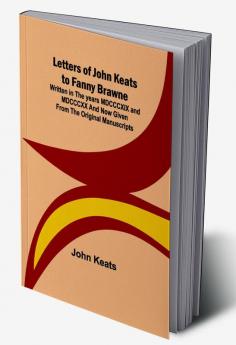 Letters of John Keats to Fanny Brawne:  Written in the years MDCCCXIX and MDCCCXX and now given from the original manuscripts