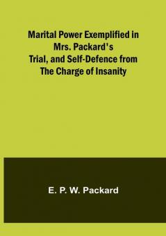 Marital Power Exemplified in Mrs. Packard's Trial and Self-Defence from the Charge of Insanity