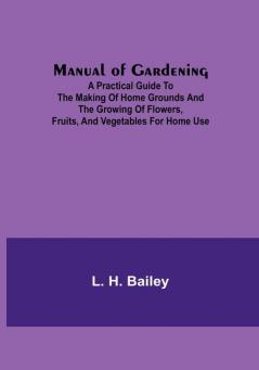 Manual of Gardening:  A Practical Guide to the Making of Home Grounds and the Growing of Flowers Fruits and Vegetables for Home Use