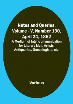 Notes and Queries Vol. V Number 130 April 24 1852 : A Medium of Inter-communication for Literary Men Artists Antiquaries Genealogists etc.