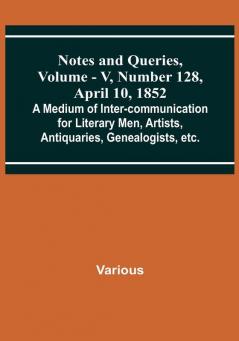 Notes and Queries Vol. V Number 128 April 10 1852 : A Medium of Inter-communication for Literary Men Artists Antiquaries Genealogists etc.