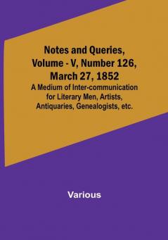 Notes and Queries Vol. V Number 126 March 27 1852 : A Medium of Inter-communication for Literary Men Artists Antiquaries Genealogists etc.