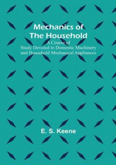 Mechanics of the Household: A Course of Study Devoted to Domestic Machinery and Household Mechanical Appliances