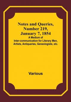 Notes and Queries Number 219 January 7 1854 : A Medium of Inter-communication for Literary Men Artists Antiquaries Geneologists etc.