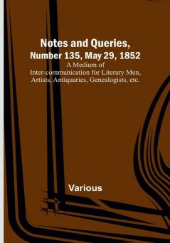 Notes and Queries|Number 135 May 29 1852 : A Medium of Inter-communication for Literary Men Artists Antiquaries Genealogists etc.