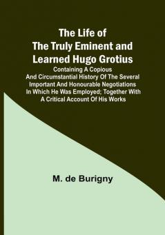 The Life of the Truly Eminent and Learned Hugo Grotius: Containing a Copious and Circumstantial History of the Several Important and Honourable Negotiations in Which He Was Employed; together with a Critical Account of His Works