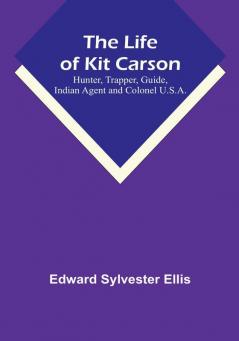 The Life of Kit Carson: Hunter Trapper Guide Indian Agent and Colonel U.S.A.