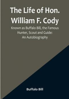 The Life of Hon. William F. Cody Known as Buffalo Bill the Famous Hunter Scout and Guide: An Autobiography