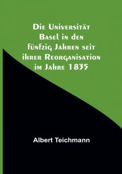 Die Universität Basel in den fünfzig Jahren seit ihrer Reorganisation im Jahre 1835