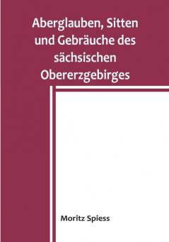 Aberglauben Sitten und Gebräuche des sächsischen Obererzgebirges: Ein Beitrag zur Kenntnis des Volksglaubens und Volkslebens im Königreich Sachsen