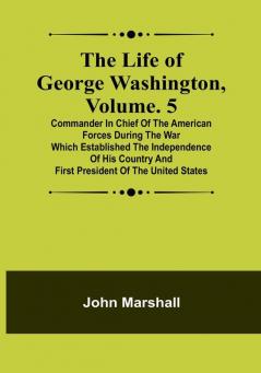 The Life of George Washington| Volume. 5: Commander in Chief of the American Forces During the War which Established the Independence of his Country and First President of the United States