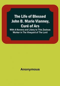 The Life of Blessed John B. Marie Vianney Curé of Ars: With a Novena and Litany to this Zealous Worker in the Vineyard of the Lord