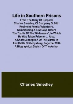 Life in Southern Prisons: From the Diary of Corporal Charles Smedley of Company G 90th Regiment Penn'a Volunteers Commencing a Few Days Before the "Battle of the Wilderness" In Which He Was Taken Prisoner ... Also a Short Description of the March to and Battle of Gettysburg Together with a Biographical Sketch of the Author