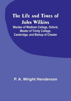 The Life and Times of John Wilkins: Warden of Wadham College Oxford:  Master of Trinity College Cambridge:  and Bishop of Chester