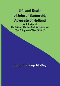 Life and Death of John of Barneveld Advocate of Holland : with a view of the primary causes and movements of the Thirty Years' War 1614-17