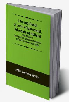 Life and Death of John of Barneveld Advocate of Holland : with a view of the primary causes and movements of the Thirty Years' War 1610a