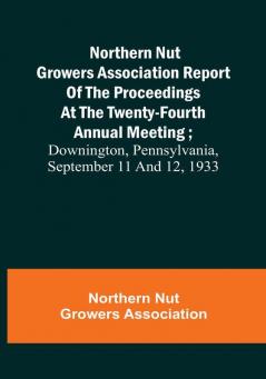 Northern Nut Growers Association Report of the Proceedings at the Twenty-Fourth Annual Meeting :  Downington Pennsylvania September 11 and 12 1933