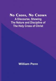 No Cross No Crown :  A Discourse Shewing the Nature and Discipline of the Holy Cross of Christ