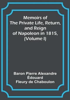 Memoirs of the Private Life Return and Reign of Napoleon in 1815 (Volume I)