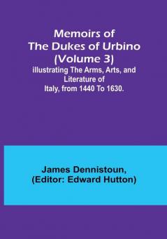 Memoirs of the Dukes of Urbino (Volume 3): Illustrating the Arms Arts and Literature of Italy from 1440 To 1630.