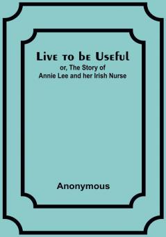 Live to be Useful: or The Story of Annie Lee and her Irish Nurse