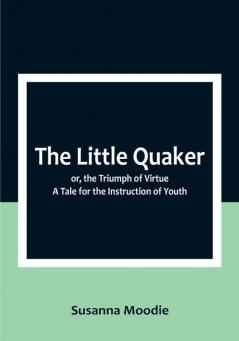 The Little Quaker; or the Triumph of Virtue. A Tale for the Instruction of Youth