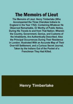 The Memoirs of Lieut. Henry Timberlake (Who Accompanied the Three Cherokee Indians to England in the Year 1762): Containing Whatever He Observed Remarkable Or Worthy of Public Notice During His Travels to and from That Nation: Wherein the Country Government Genius and Customs of the Inhabitants Are Authentically Described. Also the Principal Occurrences During Their Residence in London. Illustrated With an Accurate Map of Their Over-hill Settlement and a Curious Secret Journal Taken by the Indians Out of the Pocket of a Frenchman They Had Killed.