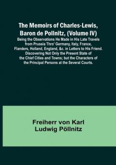 The Memoirs of Charles-Lewis Baron de Pollnitz (Volume IV): Being the Observations He Made in His Late Travels from Prussia Thro' Germany Italy France Flanders Holland England &c. in Letters to His Friend. Discovering Not Only the Present State of the Chief Cities and Towns: but the Characters of the Principal Persons at the Several Courts.