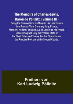 The Memoirs of Charles-Lewis Baron de Pollnitz (Volume III): Being the Observations He Made in His Late Travels from Prussia Thro' Germany Italy France Flanders Holland England &c. in Letters to His Friend. Discovering Not Only the Present State of the Chief Cities and Towns: but the Characters of the Principal Persons at the Several Courts.